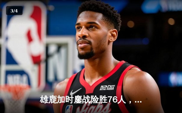 雄鹿加时鏖战险胜76人，字母哥32+11+7统治关键时刻 - 3