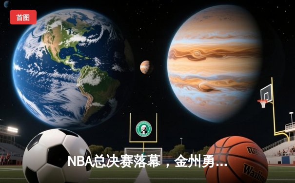 NBA总决赛落幕，金州勇士力克凯尔特人加冕总冠军