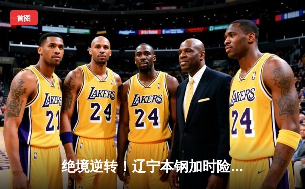 绝境逆转！辽宁本钢加时险胜广东宏远，赵继伟37分创生涯新高