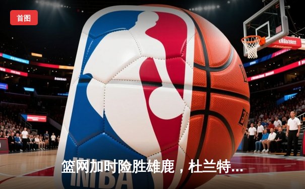 篮网加时险胜雄鹿，杜兰特49分刷新个人季后赛得分纪录