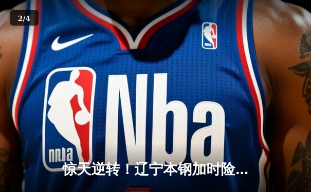 惊天逆转！辽宁本钢加时险胜广东东莞大益，赵继伟37分主宰生死时刻 - 2